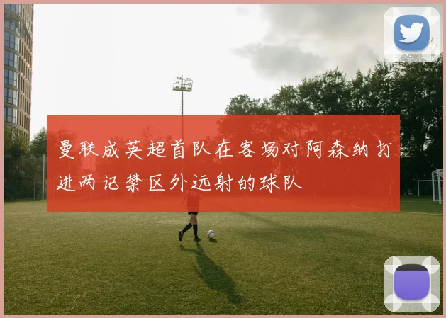 曼联成英超首队在客场对阿森纳打进两记禁区外远射的球队