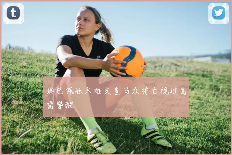 姆巴佩独木难支皇马众将自视过高需警醒
