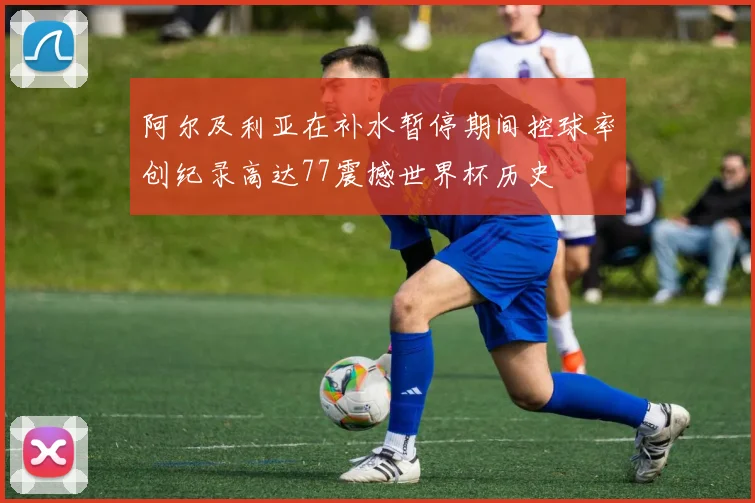 阿尔及利亚在补水暂停期间控球率创纪录高达77震撼世界杯历史