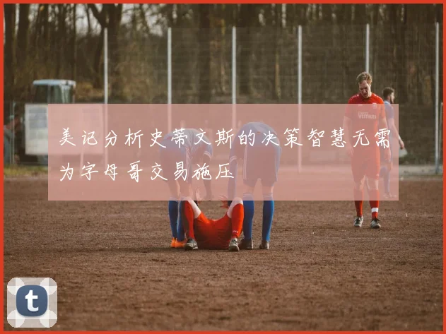 美记分析史蒂文斯的决策智慧无需为字母哥交易施压