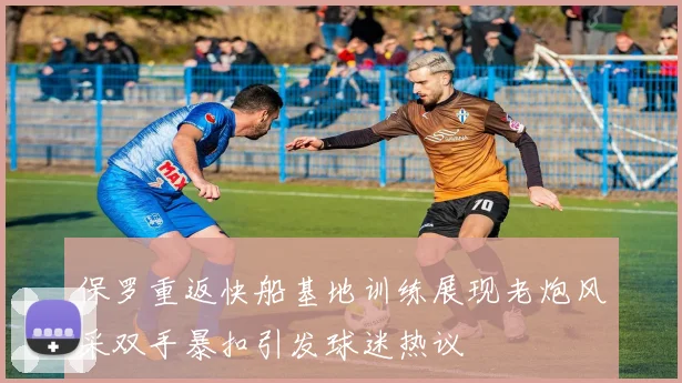 保罗重返快船基地训练展现老炮风采双手暴扣引发球迷热议