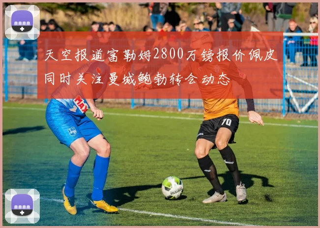 天空报道富勒姆2800万镑报价佩皮同时关注曼城鲍勃转会动态