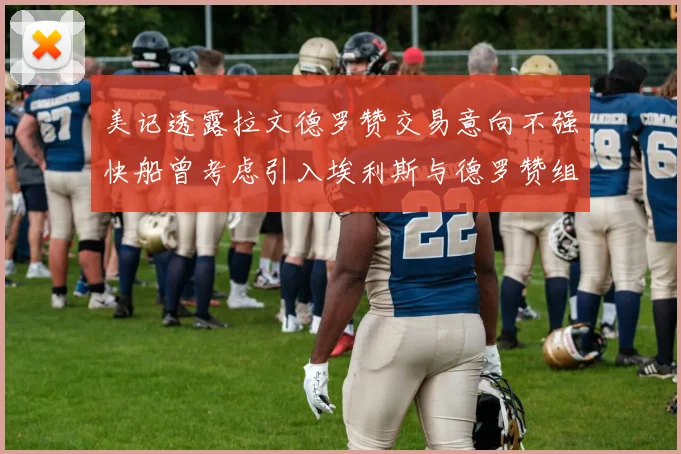 美记透露拉文德罗赞交易意向不强快船曾考虑引入埃利斯与德罗赞组合