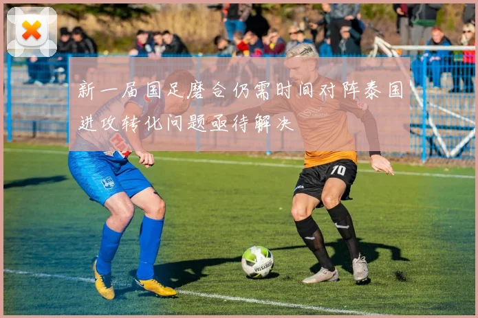 新一届国足磨合仍需时间对阵泰国进攻转化问题亟待解决