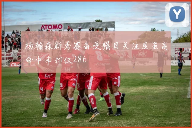 杨瀚森新秀赛备受瞩目关注度虽高命中率却仅286