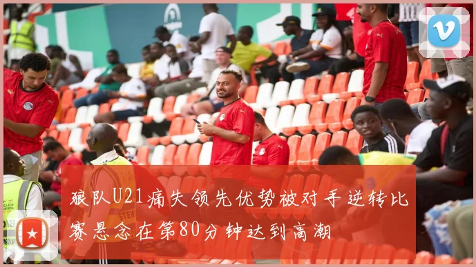 狼队U21痛失领先优势被对手逆转比赛悬念在第80分钟达到高潮