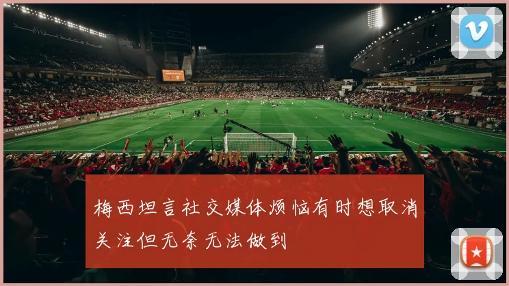梅西坦言社交媒体烦恼有时想取消关注但无奈无法做到