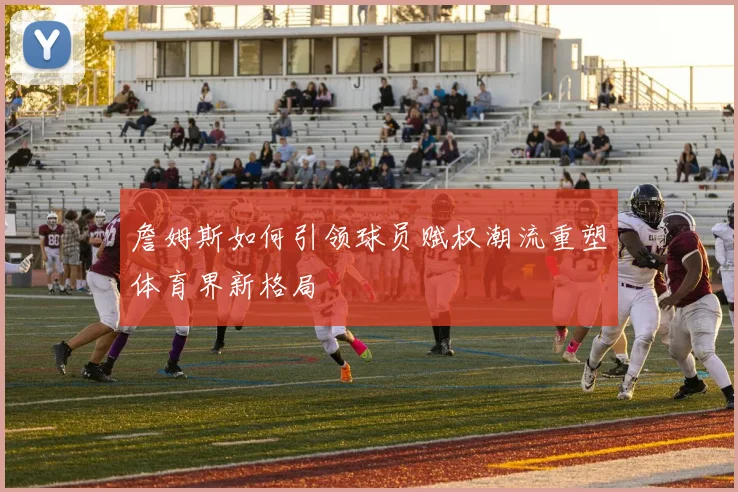 詹姆斯如何引领球员赋权潮流重塑体育界新格局