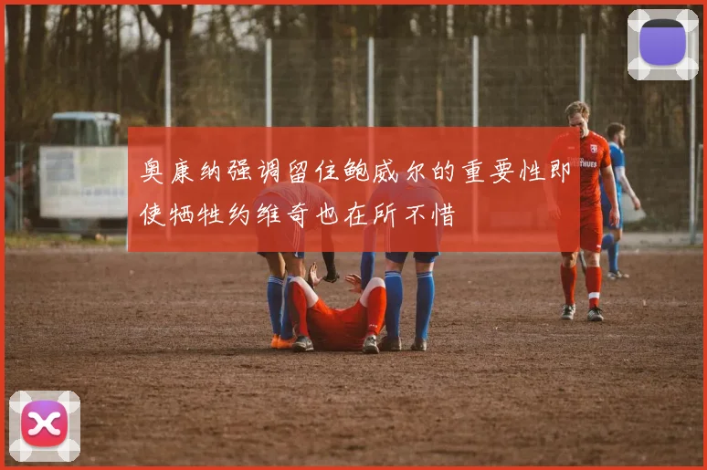 奥康纳强调留住鲍威尔的重要性即使牺牲约维奇也在所不惜