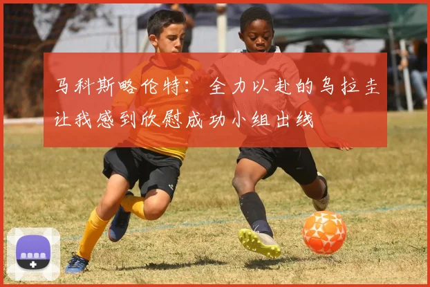 马科斯略伦特：全力以赴的乌拉圭让我感到欣慰成功小组出线