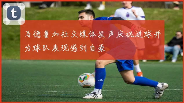 马德鲁加社交媒体发声庆祝进球并为球队表现感到自豪