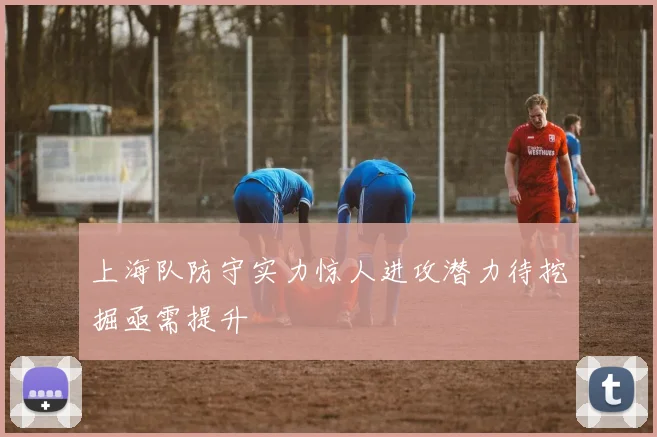 上海队防守实力惊人进攻潜力待挖掘亟需提升