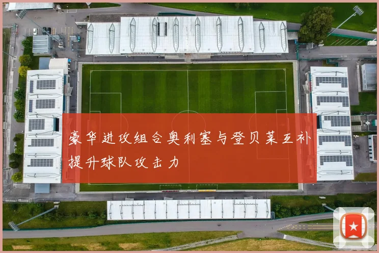 豪华进攻组合奥利塞与登贝莱互补提升球队攻击力