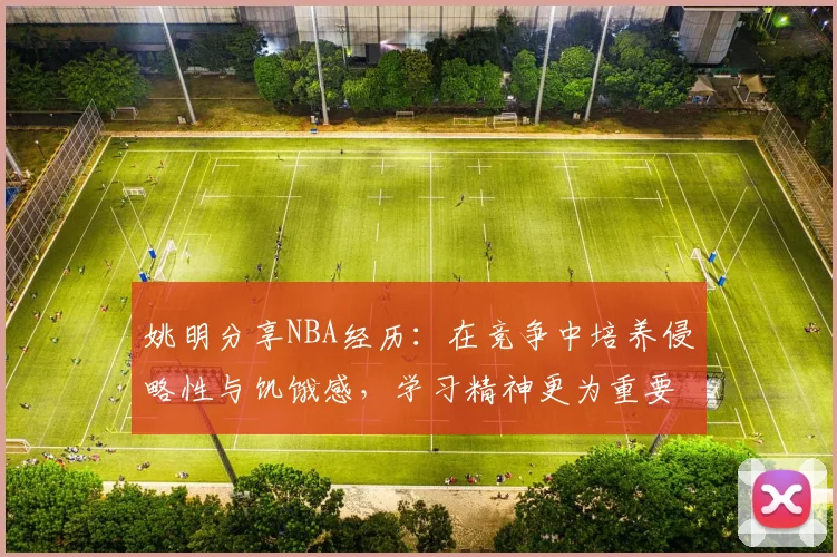姚明分享NBA经历：在竞争中培养侵略性与饥饿感，学习精神更为重要