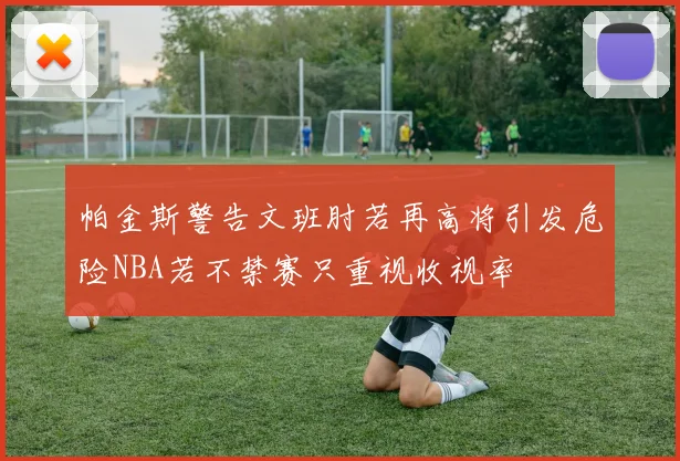 帕金斯警告文班肘若再高将引发危险NBA若不禁赛只重视收视率